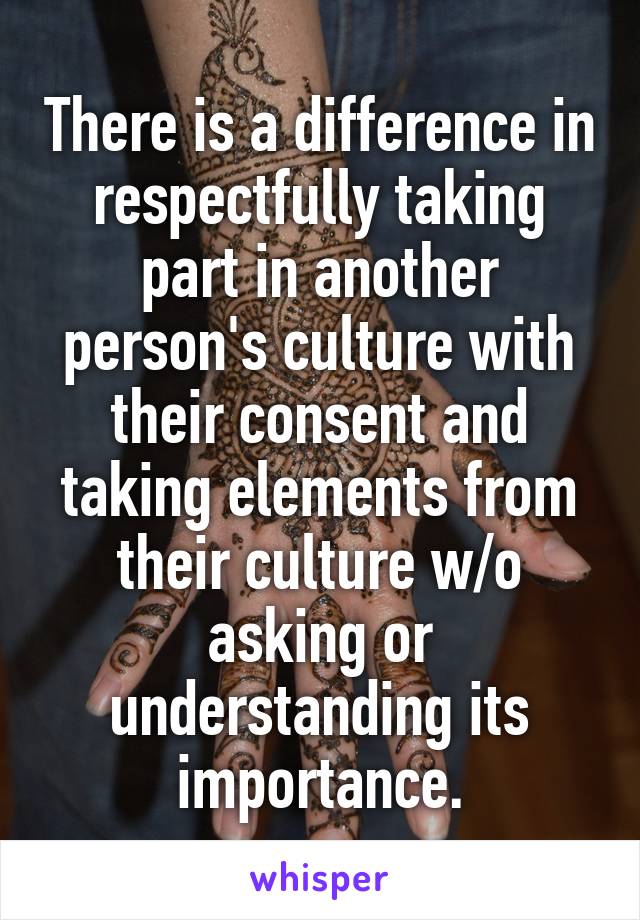 There is a difference in respectfully taking part in another person's culture with their consent and taking elements from their culture w/o asking or understanding its importance.