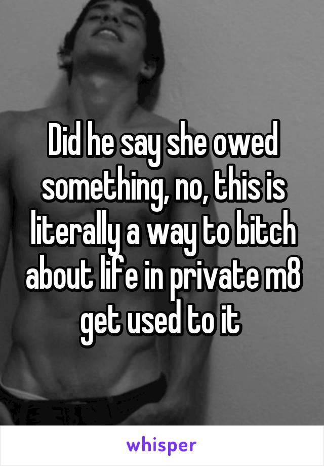 Did he say she owed something, no, this is literally a way to bitch about life in private m8 get used to it 