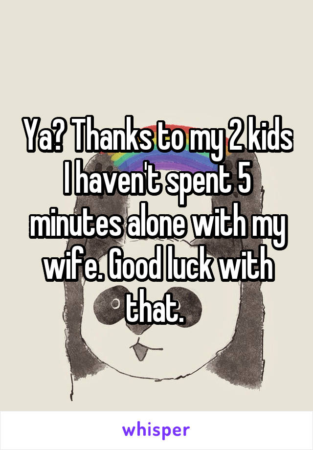Ya? Thanks to my 2 kids I haven't spent 5 minutes alone with my wife. Good luck with that. 