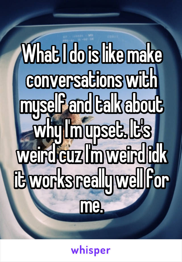 What I do is like make conversations with myself and talk about why I'm upset. It's weird cuz I'm weird idk it works really well for me.