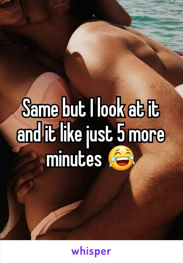 Same but I look at it and it like just 5 more minutes 😂