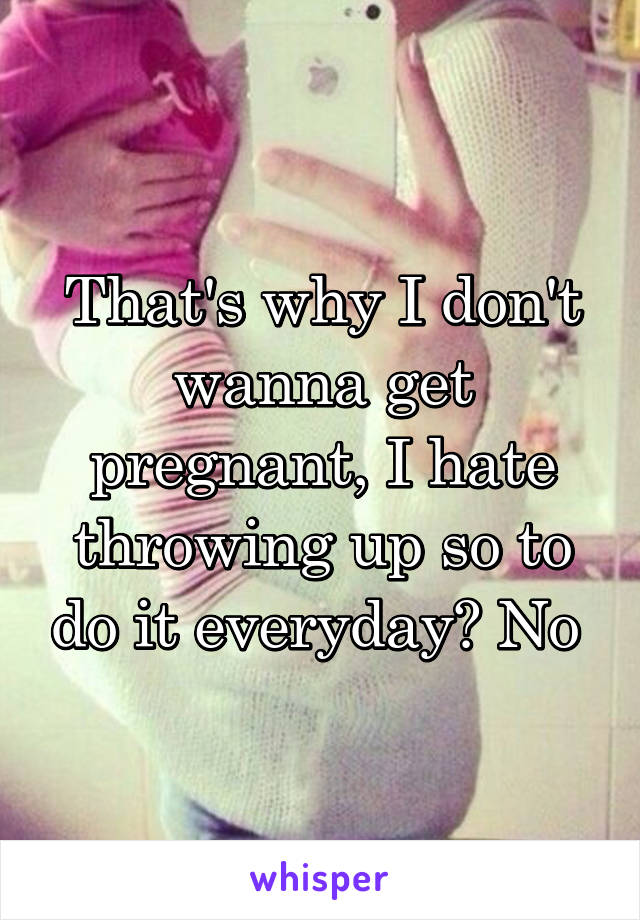 That's why I don't wanna get pregnant, I hate throwing up so to do it everyday? No 