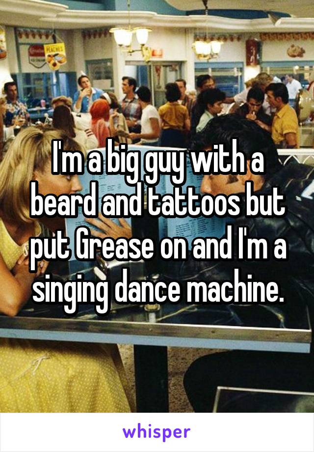 I'm a big guy with a beard and tattoos but put Grease on and I'm a singing dance machine.