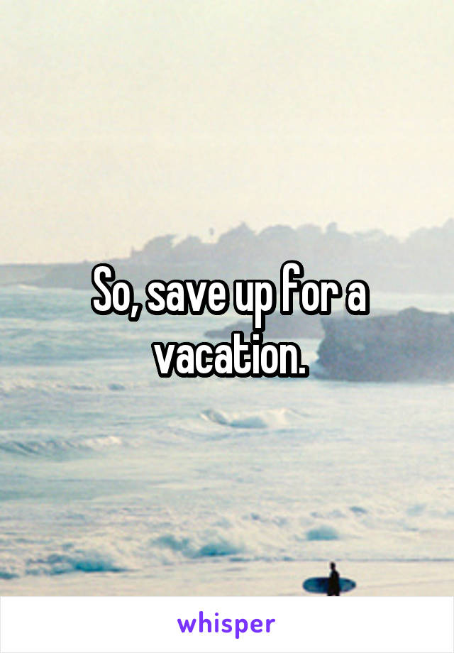 So, save up for a vacation.