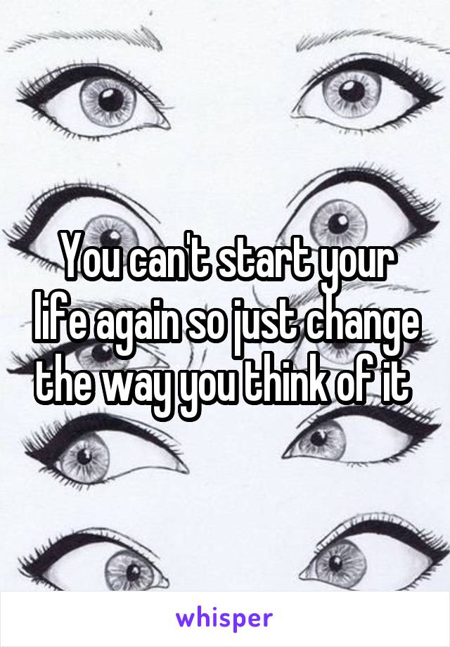 You can't start your life again so just change the way you think of it 