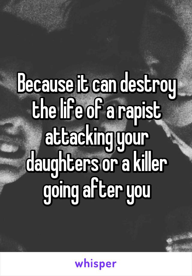 Because it can destroy the life of a rapist attacking your daughters or a killer going after you