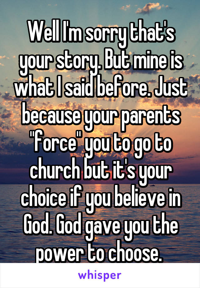 Well I'm sorry that's your story. But mine is what I said before. Just because your parents "force" you to go to church but it's your choice if you believe in God. God gave you the power to choose. 