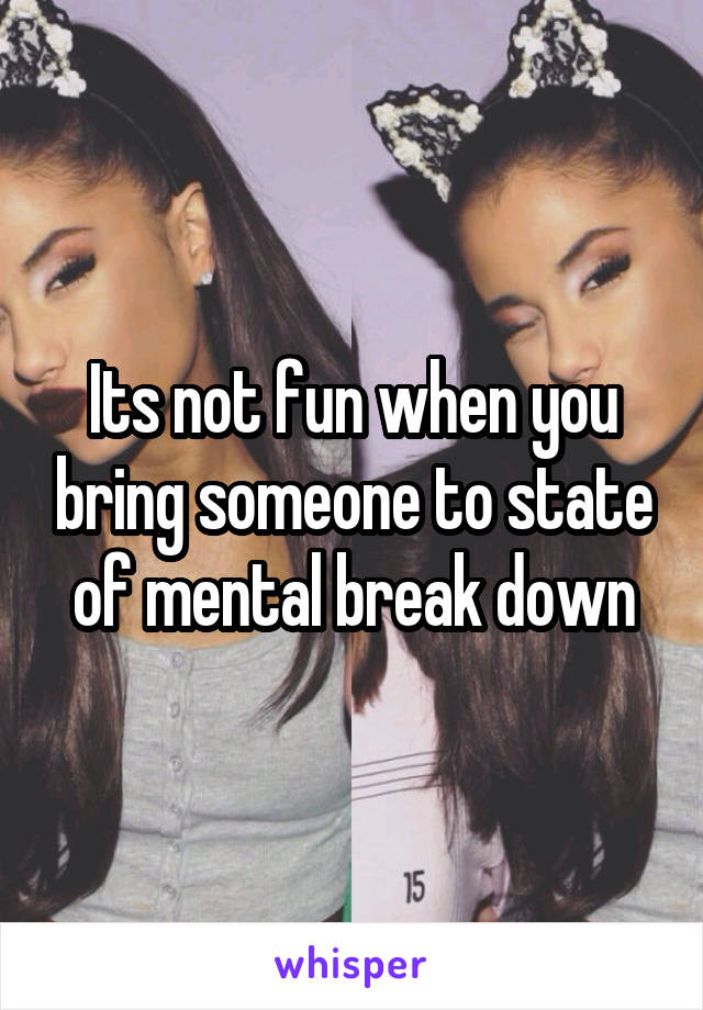 Its not fun when you bring someone to state of mental break down