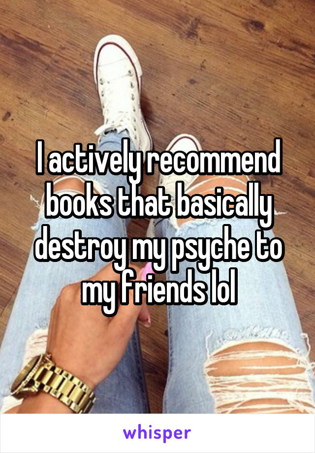 I actively recommend books that basically destroy my psyche to my friends lol