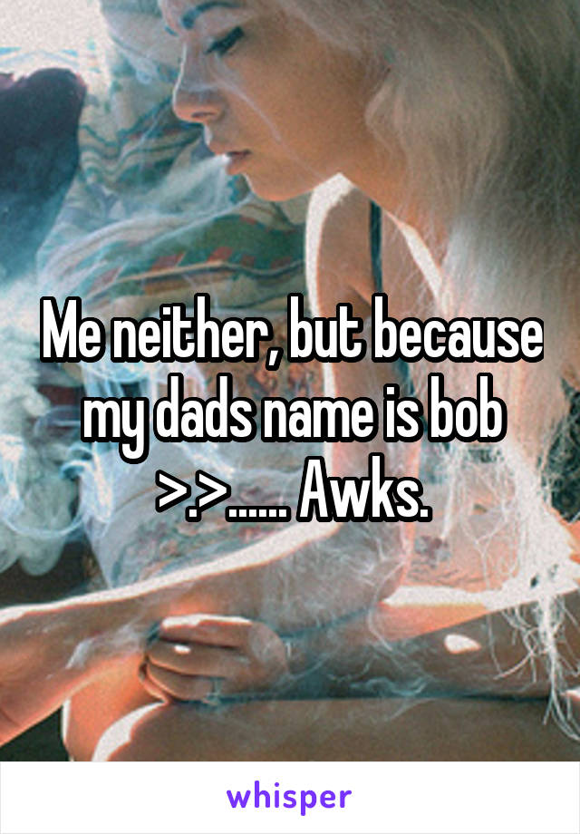 Me neither, but because my dads name is bob >.>...... Awks.