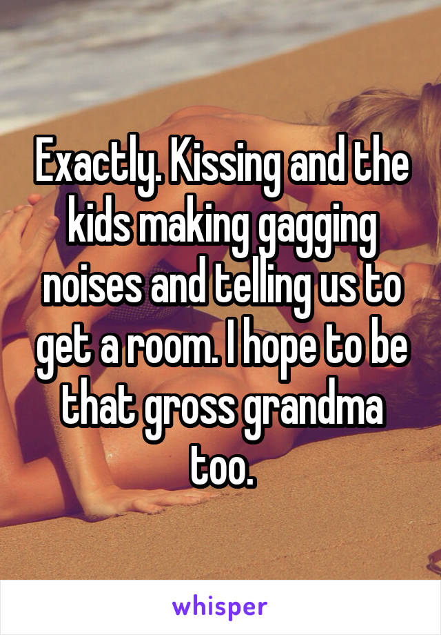 Exactly. Kissing and the kids making gagging noises and telling us to get a room. I hope to be that gross grandma too.