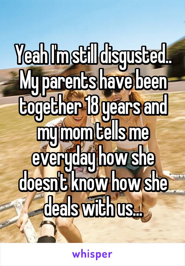 Yeah I'm still disgusted.. My parents have been together 18 years and my mom tells me everyday how she doesn't know how she deals with us...