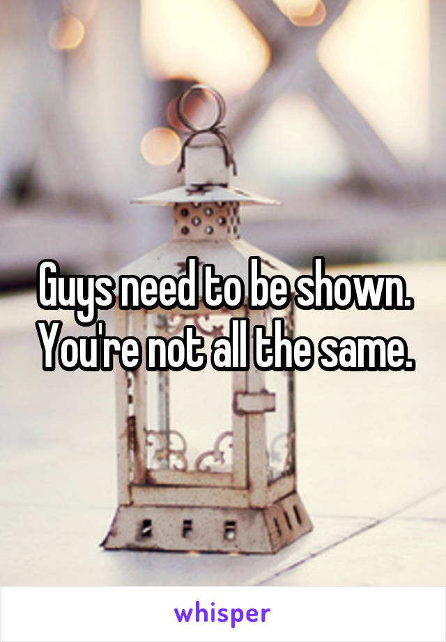 Guys need to be shown. You're not all the same.