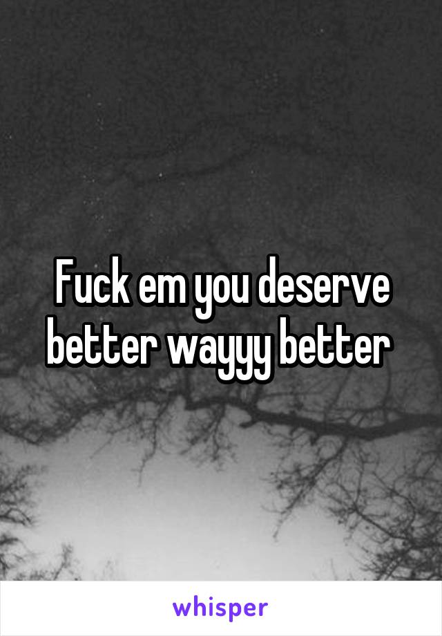 Fuck em you deserve better wayyy better 