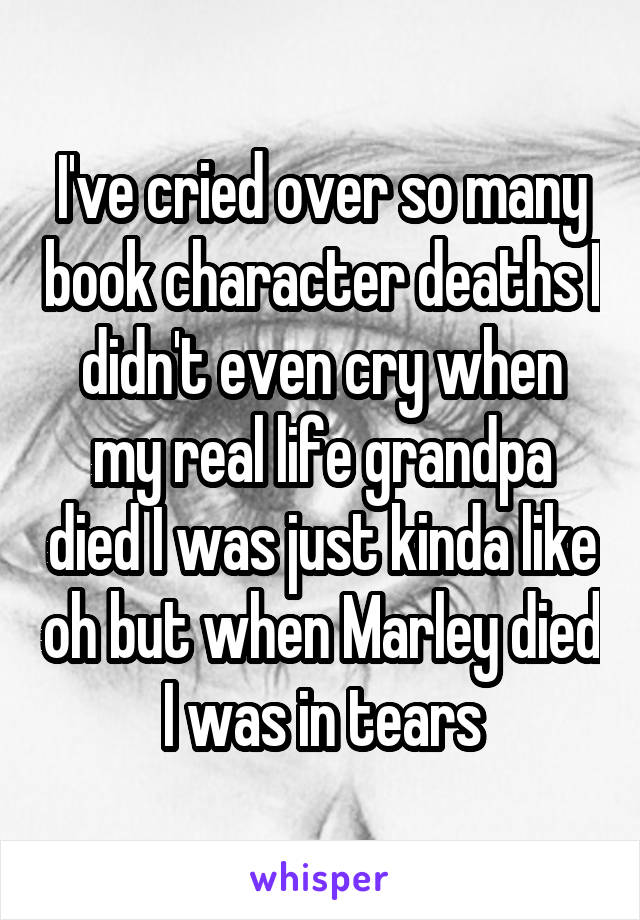 I've cried over so many book character deaths I didn't even cry when my real life grandpa died I was just kinda like oh but when Marley died I was in tears