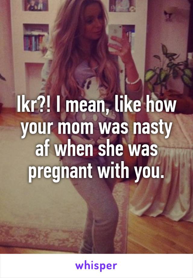 Ikr?! I mean, like how your mom was nasty af when she was pregnant with you.