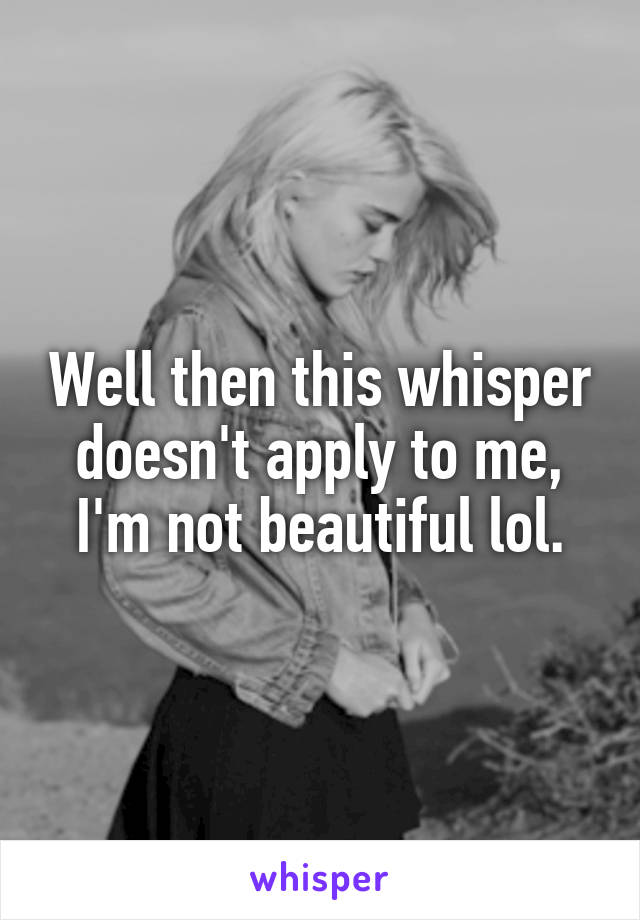 Well then this whisper doesn't apply to me, I'm not beautiful lol.