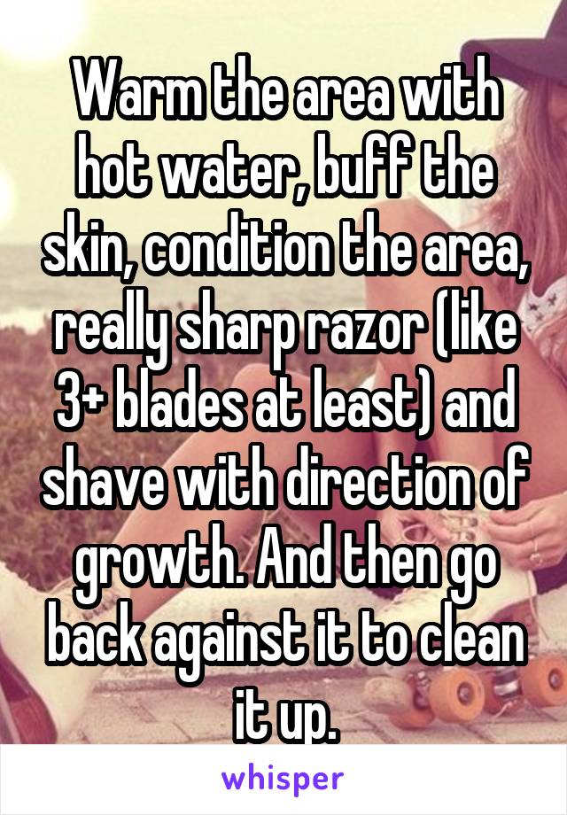 Warm the area with hot water, buff the skin, condition the area, really sharp razor (like 3+ blades at least) and shave with direction of growth. And then go back against it to clean it up.