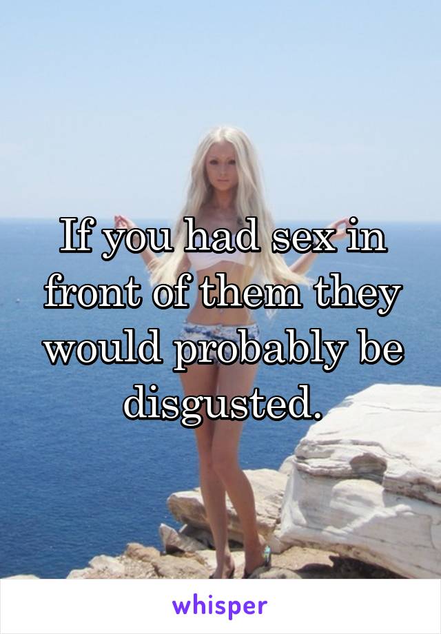 If you had sex in front of them they would probably be disgusted.