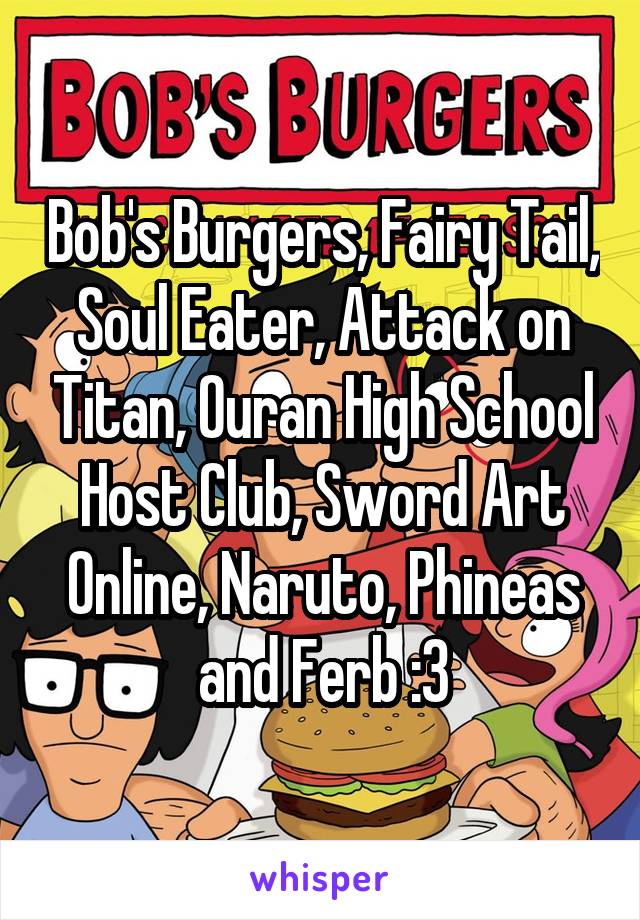Bob's Burgers, Fairy Tail, Soul Eater, Attack on Titan, Ouran High School Host Club, Sword Art Online, Naruto, Phineas and Ferb :3