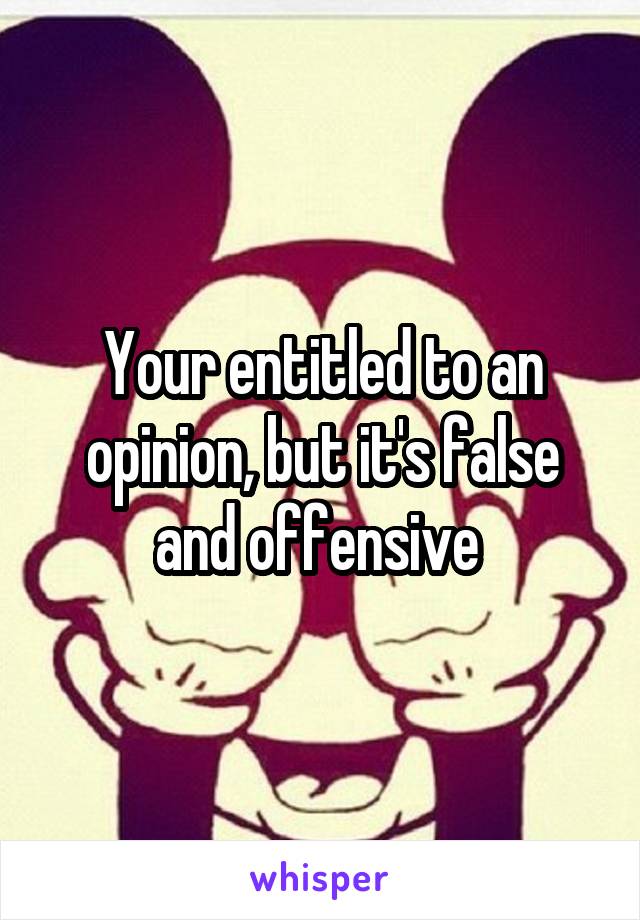 Your entitled to an opinion, but it's false and offensive 