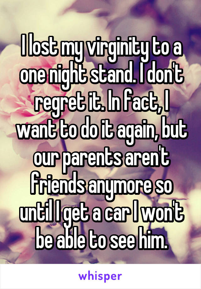 I lost my virginity to a one night stand. I don't regret it. In fact, I want to do it again, but our parents aren't friends anymore so until I get a car I won't be able to see him.