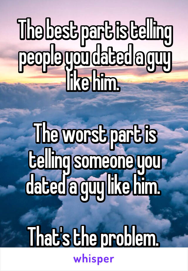 The best part is telling people you dated a guy like him. 

The worst part is telling someone you dated a guy like him. 

That's the problem. 