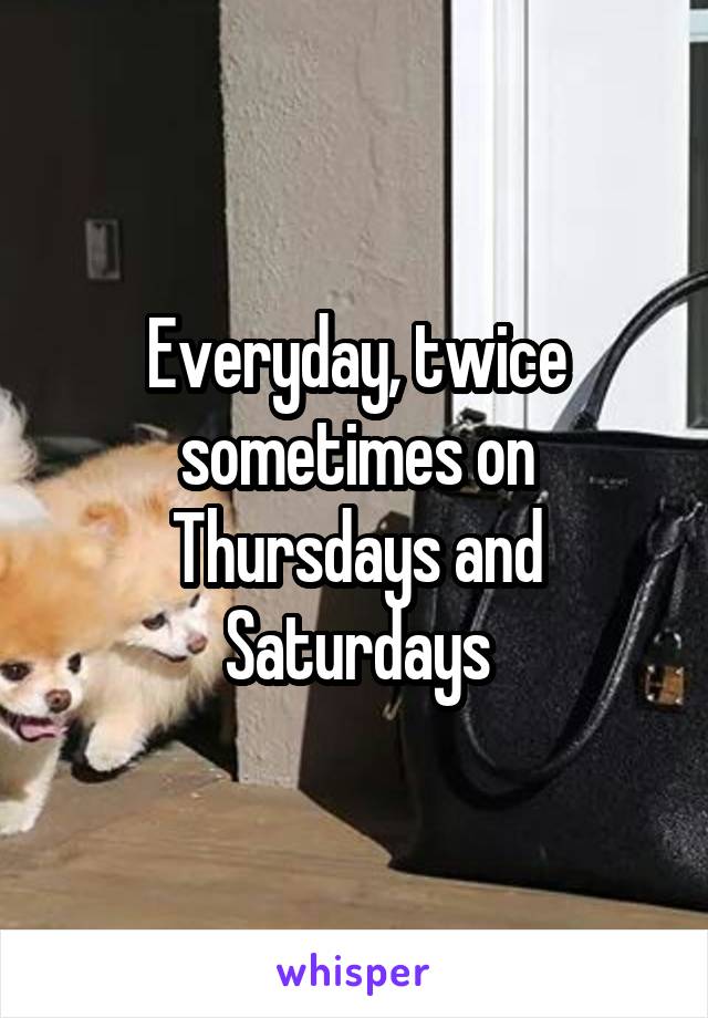Everyday, twice sometimes on Thursdays and Saturdays
