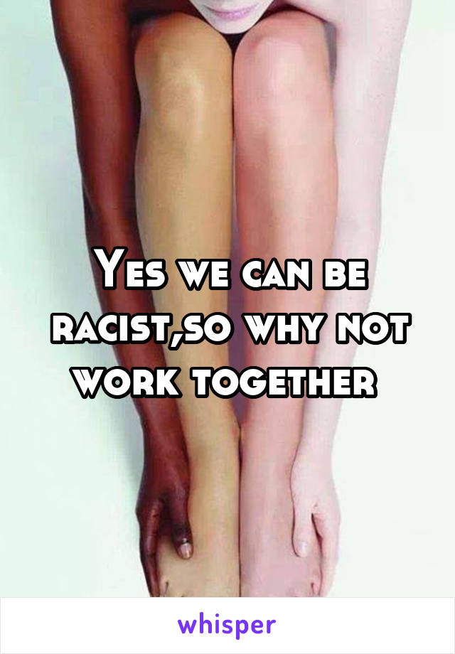Yes we can be racist,so why not work together 