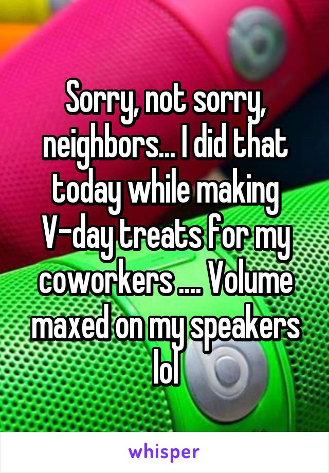 Sorry, not sorry, neighbors... I did that today while making V-day treats for my coworkers .... Volume maxed on my speakers lol