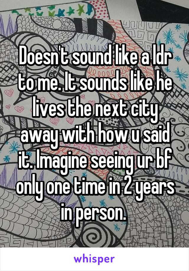 Doesn't sound like a ldr to me. It sounds like he lives the next city away with how u said it. Imagine seeing ur bf only one time in 2 years in person. 