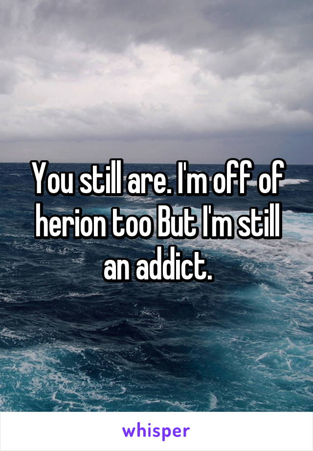 You still are. I'm off of herion too But I'm still an addict.