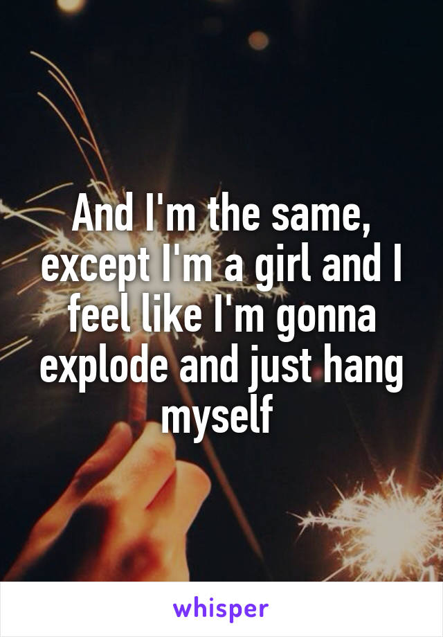 And I'm the same, except I'm a girl and I feel like I'm gonna explode and just hang myself 