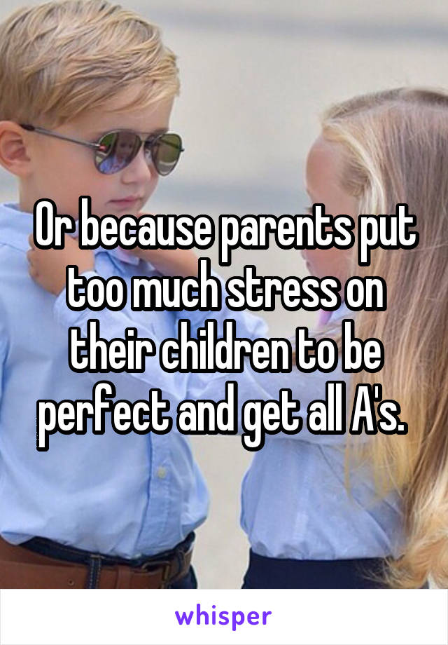 Or because parents put too much stress on their children to be perfect and get all A's. 