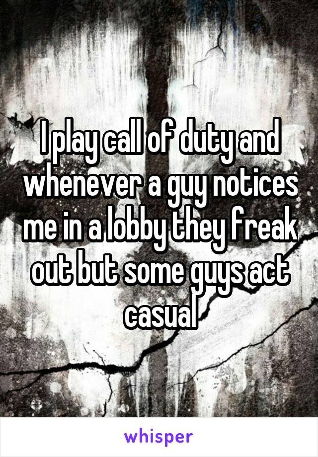 I play call of duty and whenever a guy notices me in a lobby they freak out but some guys act casual