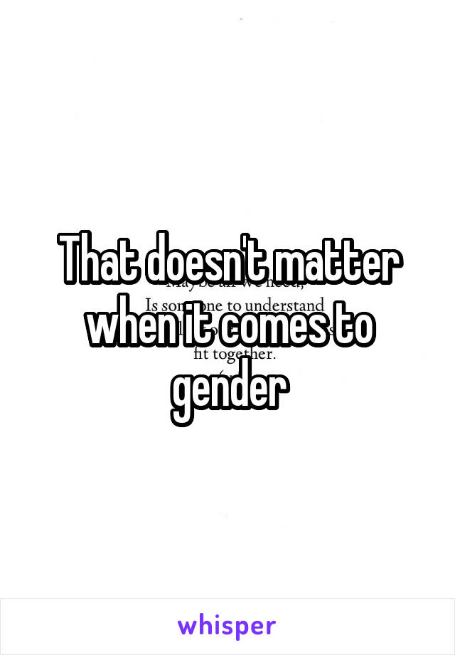 That doesn't matter when it comes to gender