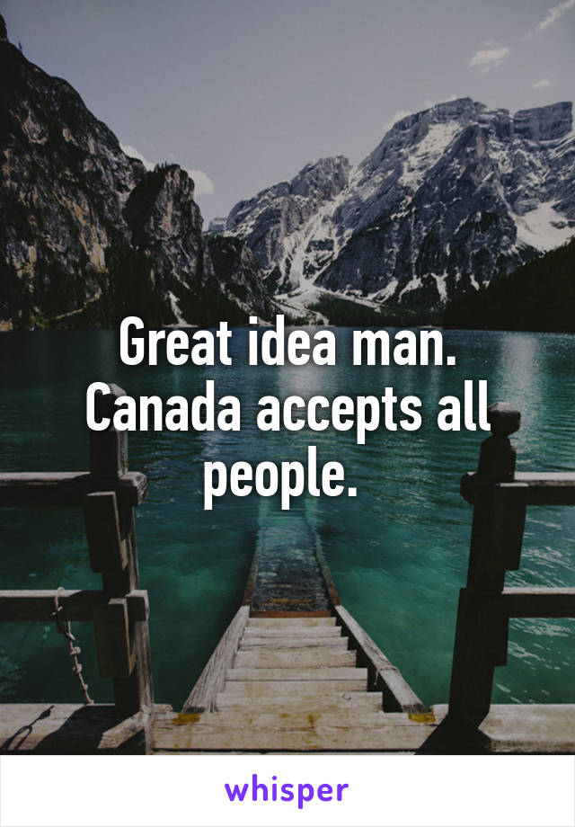 Great idea man. Canada accepts all people. 