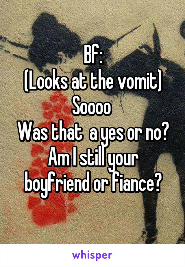 Bf:
(Looks at the vomit)
Soooo 
Was that  a yes or no?
Am I still your boyfriend or fiance?
