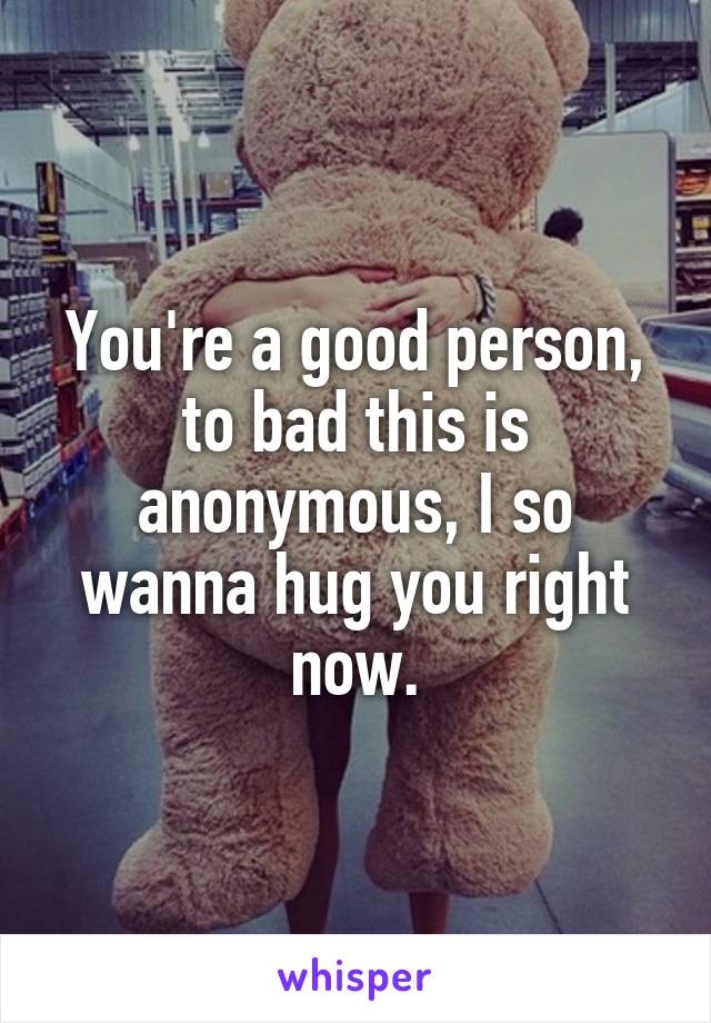 You're a good person, to bad this is anonymous, I so wanna hug you right now.