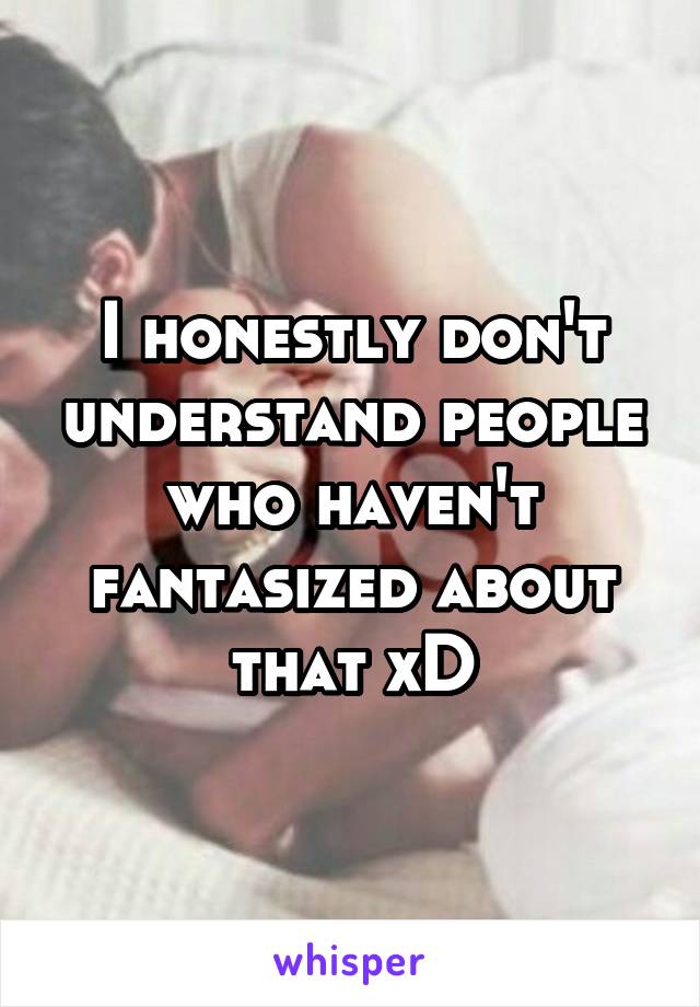 I honestly don't understand people who haven't fantasized about that xD