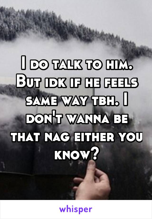 I do talk to him. But idk if he feels same way tbh. I don't wanna be that nag either you know?