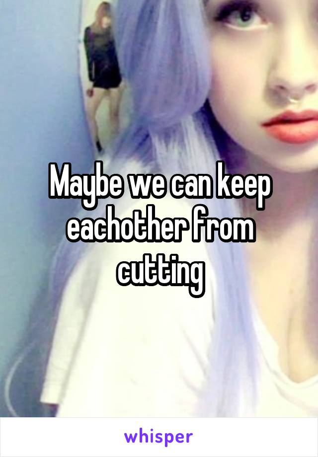 Maybe we can keep eachother from cutting