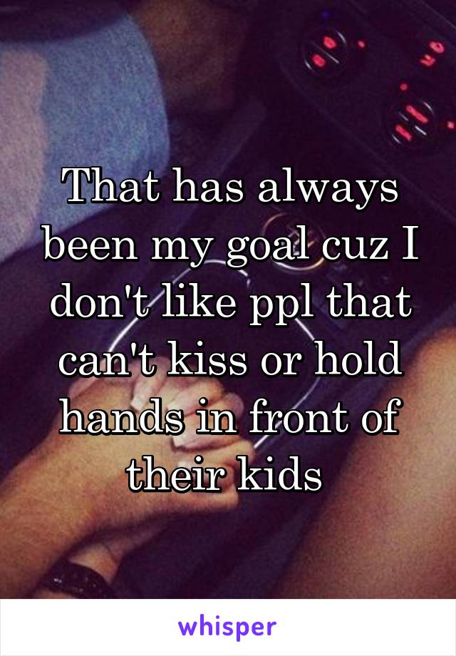 That has always been my goal cuz I don't like ppl that can't kiss or hold hands in front of their kids 