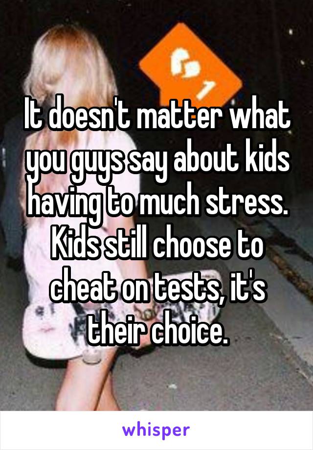 It doesn't matter what you guys say about kids having to much stress. Kids still choose to cheat on tests, it's their choice.