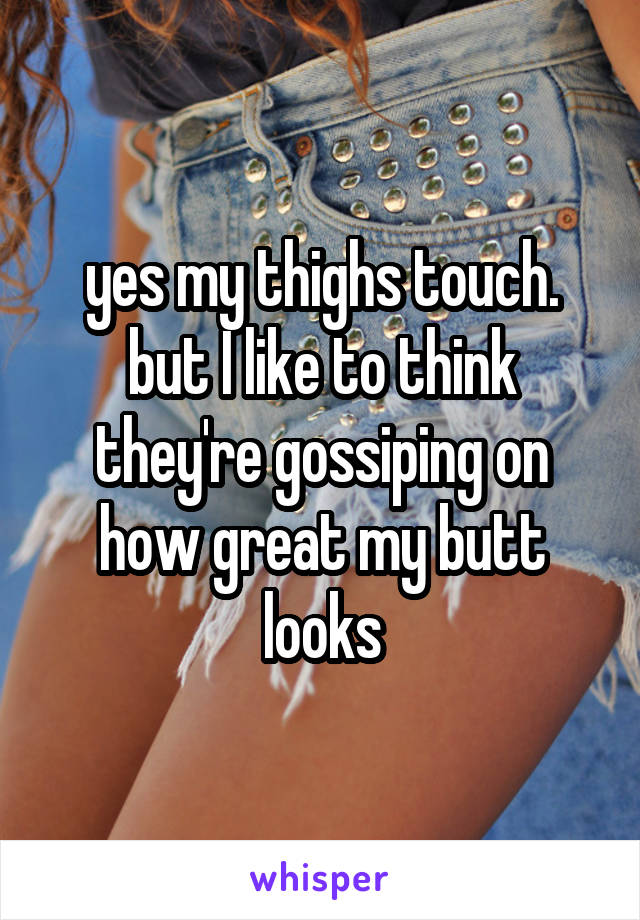 yes my thighs touch. but I like to think they're gossiping on how great my butt looks