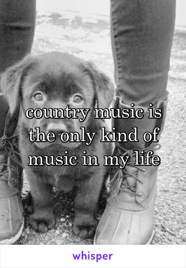 country music is the only kind of music in my life