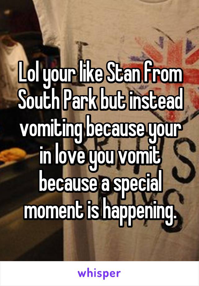 Lol your like Stan from South Park but instead vomiting because your in love you vomit because a special moment is happening.