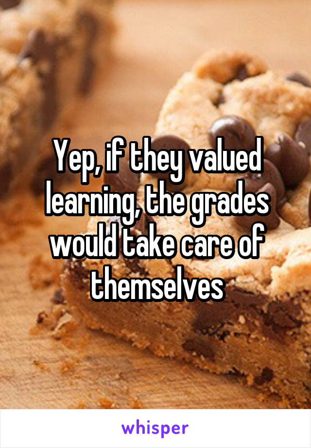 Yep, if they valued learning, the grades would take care of themselves