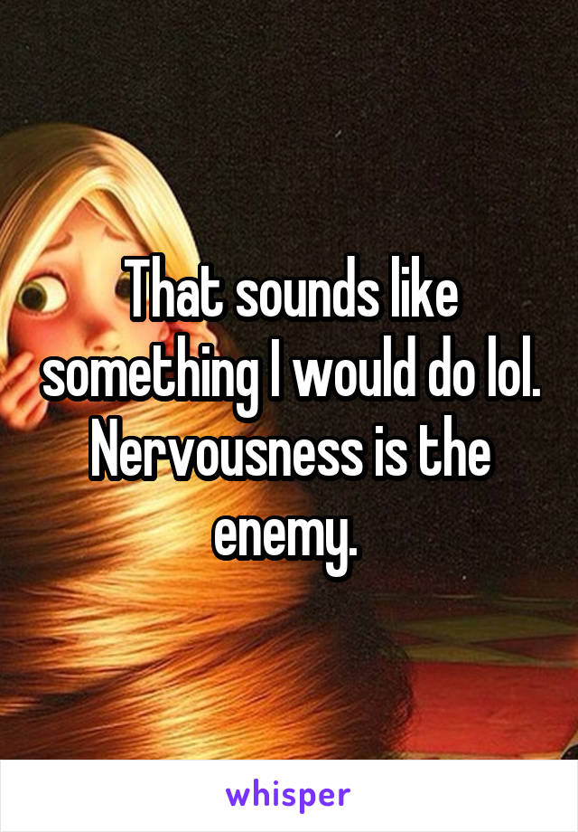 That sounds like something I would do lol. Nervousness is the enemy. 