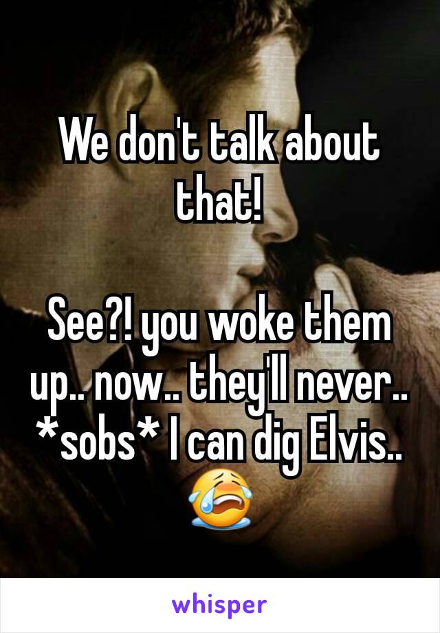 We don't talk about that!

See?! you woke them up.. now.. they'll never.. *sobs* I can dig Elvis.. 😭